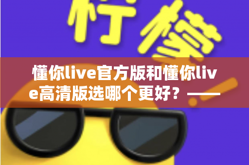 懂你live官方版和懂你live高清版选哪个更好?——全方位对比分析与选购指南 懂你live官方版和懂你live高清版选哪个更好?——全方位对比分析与选购指南