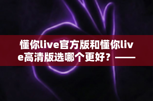 懂你live官方版和懂你live高清版选哪个更好？——全方位对比分析与选购指南