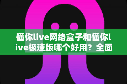 懂你live网络盒子和懂你live极速版哪个好用?全面对比评测帮你选对版本 懂你live网络盒子和懂你live极速版哪个好用?全面对比评测帮你选对版本