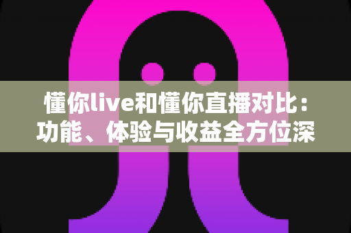 懂你live和懂你直播对比：功能、体验与收益全方位深度评测，帮你选对直播平台