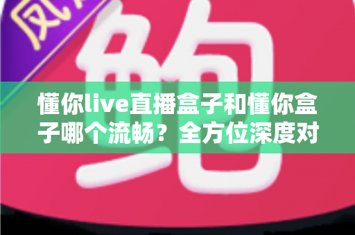 懂你live直播盒子和懂你盒子哪个流畅？全方位深度对比解析，助你选出观影利器