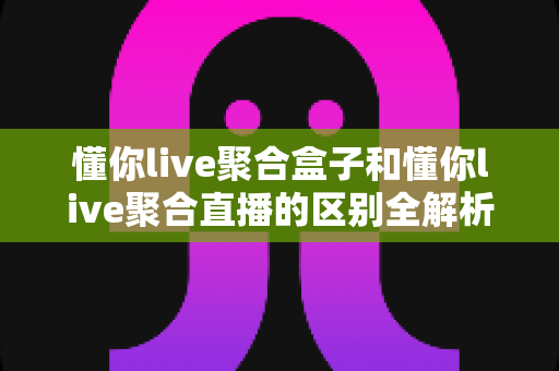 懂你live聚合盒子和懂你live聚合直播的区别全解析:功能、体验与选购建议一文读懂 懂你live聚合盒子和懂你live聚合直播的区别全解析:功能、体验与选购建议一文读懂