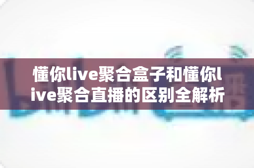 懂你live聚合盒子和懂你live聚合直播的区别全解析:功能、体验与选购建议一文读懂 懂你live聚合盒子和懂你live聚合直播的区别全解析:功能、体验与选购建议一文读懂