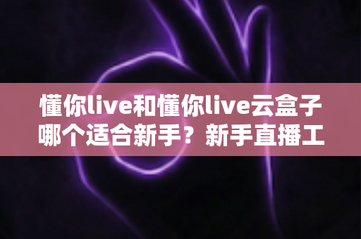 懂你live和懂你live云盒子哪个适合新手?新手直播工具选择保姆级指南 懂你live和懂你live云盒子哪个适合新手?新手直播工具选择保姆级指南