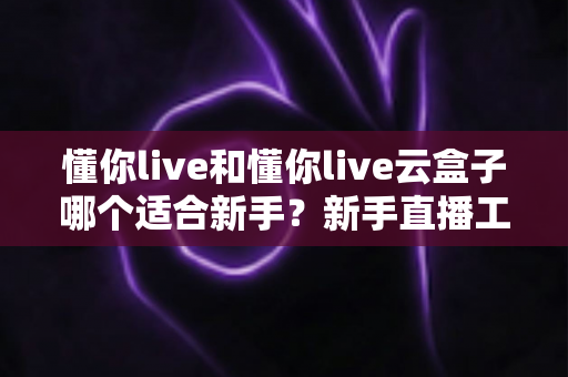懂你live和懂你live云盒子哪个适合新手?新手直播工具选择保姆级指南 懂你live和懂你live云盒子哪个适合新手?新手直播工具选择保姆级指南