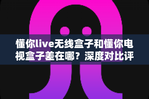 懂你live无线盒子和懂你电视盒子差在哪？深度对比评测助你选对不选贵