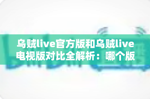 乌贼live官方版和乌贼live电视版对比全解析：哪个版本更值得你安装？看这篇就够了！