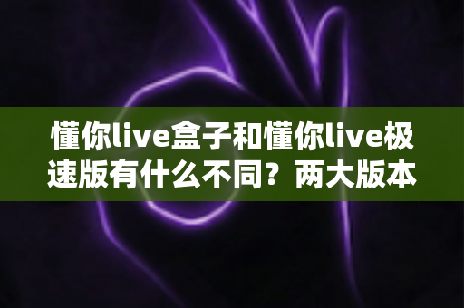 懂你live盒子和懂你live极速版有什么不同?两大版本全方位对比评测与选购指南 懂你live盒子和懂你live极速版有什么不同?两大版本全方位对比评测与选购指南