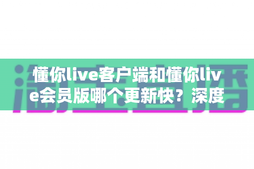 懂你live客户端和懂你live会员版哪个更新快？深度对比分析助你选出最合适的版本