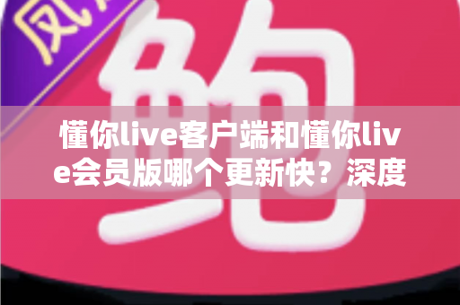 懂你live客户端和懂你live会员版哪个更新快？深度对比分析助你选出最合适的版本