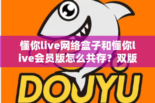 懂你live网络盒子和懂你live会员版怎么共存？双版本安装使用全攻略一文学会