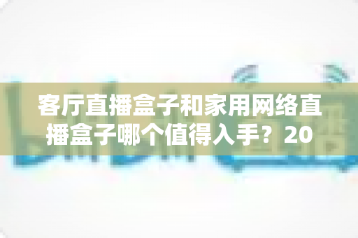 客厅直播盒子和家用网络直播盒子哪个值得入手？2024年最全选购对比指南