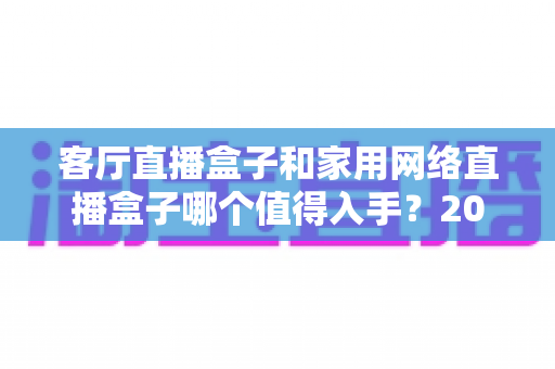 客厅直播盒子和家用网络直播盒子哪个值得入手？2024年最全选购对比指南