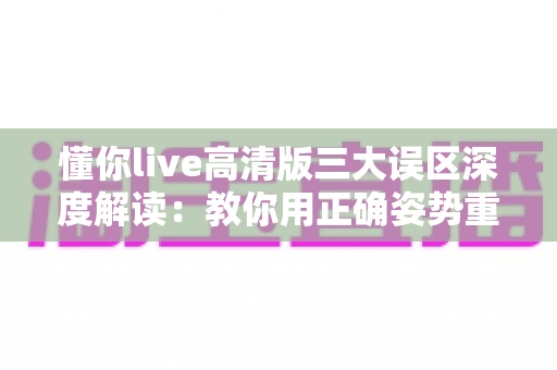 懂你live高清版三大误区深度解读:教你用正确姿势重温经典现场的动人瞬间 懂你live高清版三大误区深度解读:教你用正确姿势重温经典现场的动人瞬间