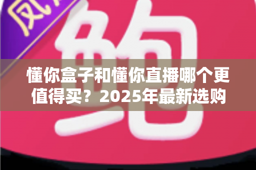 懂你盒子和懂你直播哪个更值得买？2025年最新选购指南与深度对比全解析