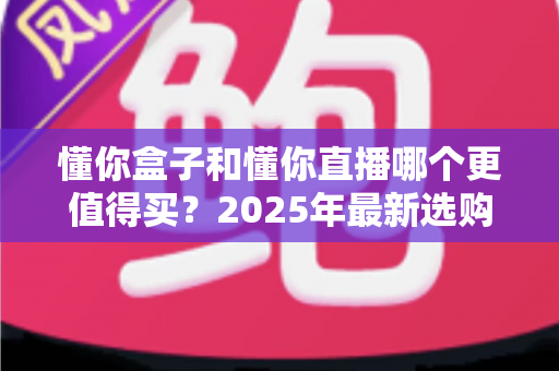 懂你盒子和懂你直播哪个更值得买？2025年最新选购指南与深度对比全解析