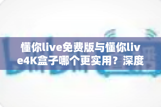 懂你live免费版与懂你live4K盒子哪个更实用？深度对比帮你选对不选贵