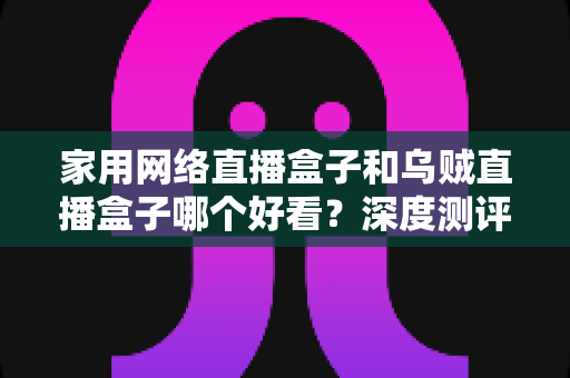家用网络直播盒子和乌贼直播盒子哪个好看?深度测评助你选对不踩坑 家用网络直播盒子和乌贼直播盒子哪个好看?深度测评助你选对不踩坑
