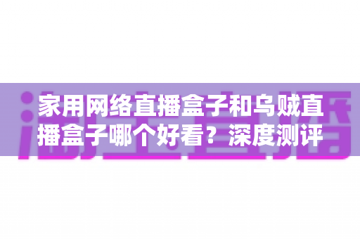 家用网络直播盒子和乌贼直播盒子哪个好看？深度测评助你选对不踩坑