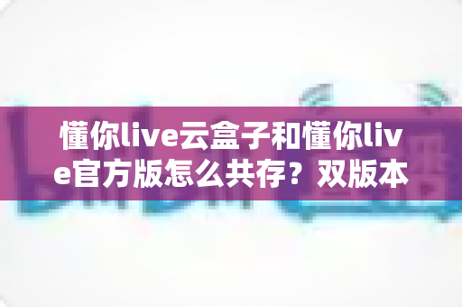 懂你live云盒子和懂你live官方版怎么共存?双版本同装全攻略与实用避坑指南 懂你live云盒子和懂你live官方版怎么共存?双版本同装全攻略与实用避坑指南