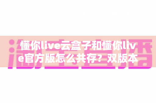 懂你live云盒子和懂你live官方版怎么共存?双版本同装全攻略与实用避坑指南 懂你live云盒子和懂你live官方版怎么共存?双版本同装全攻略与实用避坑指南