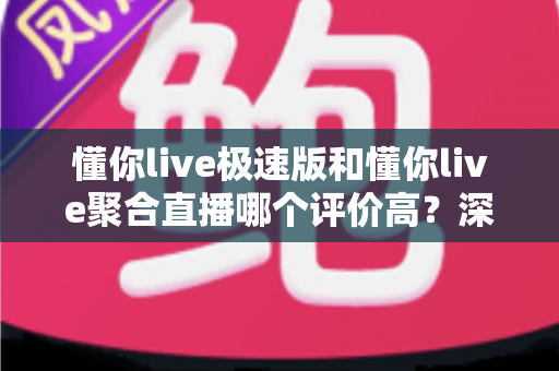 懂你live极速版和懂你live聚合直播哪个评价高？深度对比分析与选购指南帮你找到最优答案