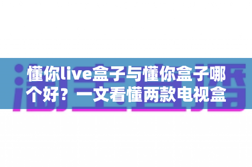 懂你live盒子与懂你盒子哪个好?一文看懂两款电视盒子的真实差异与选购建议 懂你live盒子与懂你盒子哪个好?一文看懂两款电视盒子的真实差异与选购建议