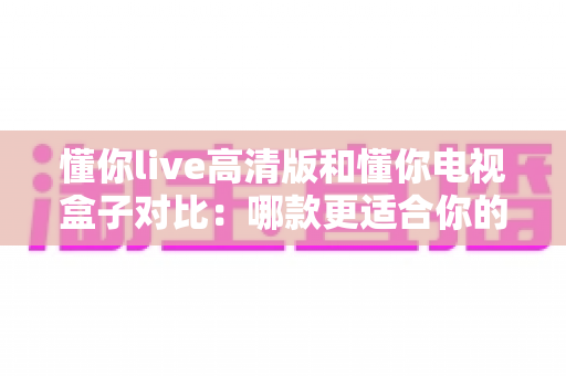 懂你live高清版和懂你电视盒子对比:哪款更适合你的家庭观影需求?全方位深度解析 懂你live高清版和懂你电视盒子对比:哪款更适合你的家庭观影需求?全方位深度解析