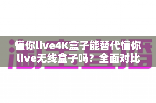 懂你live4K盒子能替代懂你live无线盒子吗？全面对比解析帮你选对电视盒子