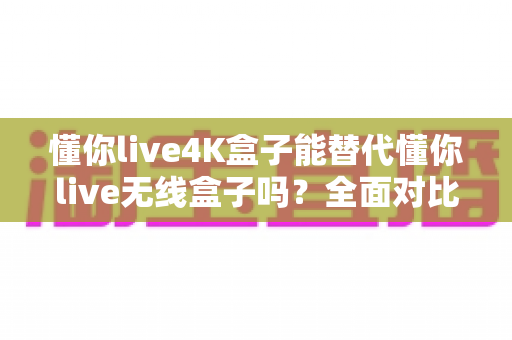 懂你live4K盒子能替代懂你live无线盒子吗？全面对比解析帮你选对电视盒子