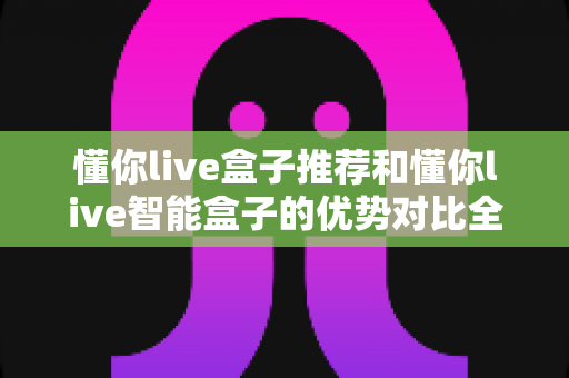 懂你live盒子推荐和懂你live智能盒子的优势对比全解析:一文读懂如何挑选最适合你的电视盒子 懂你live盒子推荐和懂你live智能盒子的优势对比全解析:一文读懂如何挑选最适合你的电视盒子