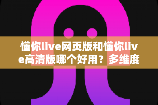 懂你live网页版和懂你live高清版哪个好用?多维度深度对比帮你找到最适合的观看方案 懂你live网页版和懂你live高清版哪个好用?多维度深度对比帮你找到最适合的观看方案