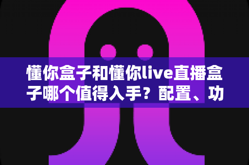 懂你盒子和懂你live直播盒子哪个值得入手？配置、功能、价格全方位对比评测