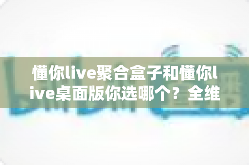 懂你live聚合盒子和懂你live桌面版你选哪个？全维度对比评测，帮你一次选对不踩坑