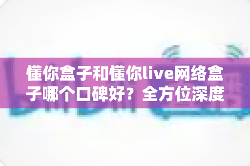 懂你盒子和懂你live网络盒子哪个口碑好？全方位深度对比帮你选对不选贵