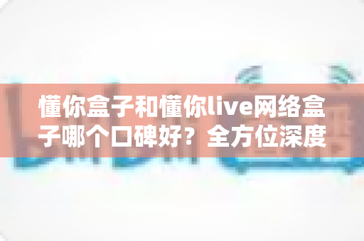 懂你盒子和懂你live网络盒子哪个口碑好？全方位深度对比帮你选对不选贵