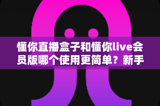 懂你直播盒子和懂你live会员版哪个使用更简单?新手友好度全方位对比评测指南 懂你直播盒子和懂你live会员版哪个使用更简单?新手友好度全方位对比评测指南