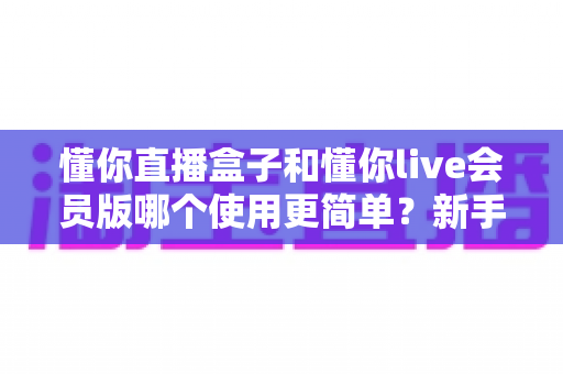 懂你直播盒子和懂你live会员版哪个使用更简单?新手友好度全方位对比评测指南 懂你直播盒子和懂你live会员版哪个使用更简单?新手友好度全方位对比评测指南
