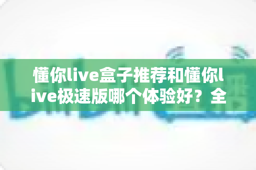 懂你live盒子推荐和懂你live极速版哪个体验好?全面对比帮你选出最适合的版本 懂你live盒子推荐和懂你live极速版哪个体验好?全面对比帮你选出最适合的版本