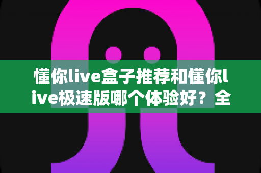 懂你live盒子推荐和懂你live极速版哪个体验好?全面对比帮你选出最适合的版本 懂你live盒子推荐和懂你live极速版哪个体验好?全面对比帮你选出最适合的版本