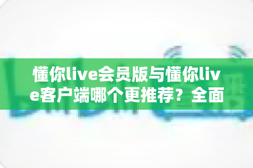 懂你live会员版与懂你live客户端哪个更推荐？全面对比分析与选购指南助你轻松做决定