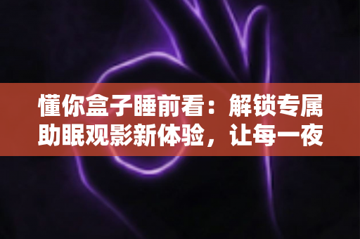 懂你盒子睡前看:解锁专属助眠观影新体验,让每一夜都被温柔陪伴 懂你盒子睡前看:解锁专属助眠观影新体验,让每一夜都被温柔陪伴