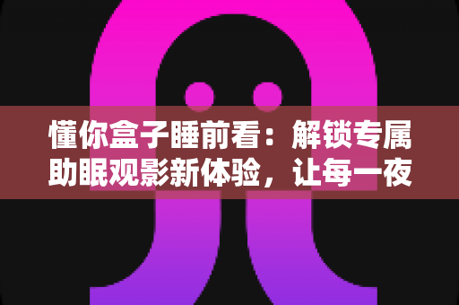 懂你盒子睡前看：解锁专属助眠观影新体验，让每一夜都被温柔陪伴