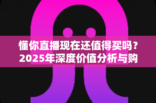 懂你直播现在还值得买吗？2025年深度价值分析与购买避坑指南