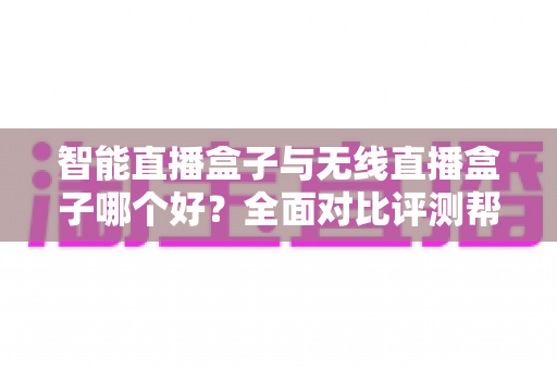 智能直播盒子与无线直播盒子哪个好？全面对比评测帮你选对设备