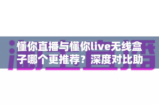 懂你直播与懂你live无线盒子哪个更推荐？深度对比助你选对直播装备