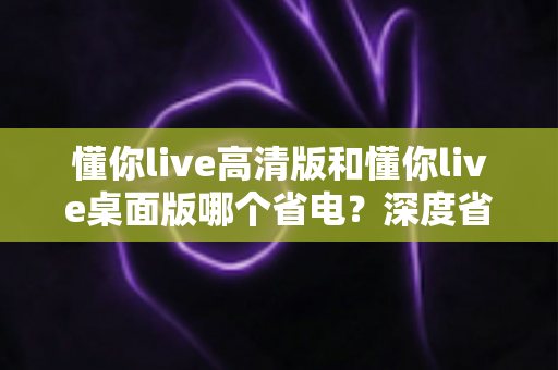懂你live高清版和懂你live桌面版哪个省电？深度省电对比与选择全指南