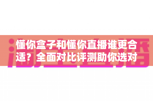 懂你盒子和懂你直播谁更合适?全面对比评测助你选对不选贵 懂你盒子和懂你直播谁更合适?全面对比评测助你选对不选贵