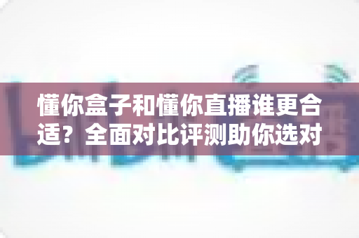 懂你盒子和懂你直播谁更合适?全面对比评测助你选对不选贵 懂你盒子和懂你直播谁更合适?全面对比评测助你选对不选贵