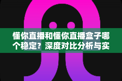 懂你直播和懂你直播盒子哪个稳定？深度对比分析与实用选择指南